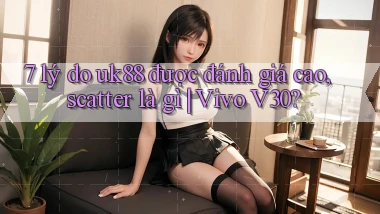 7 lý do uk88 được đánh giá cao, scatter là gì Vivo V30