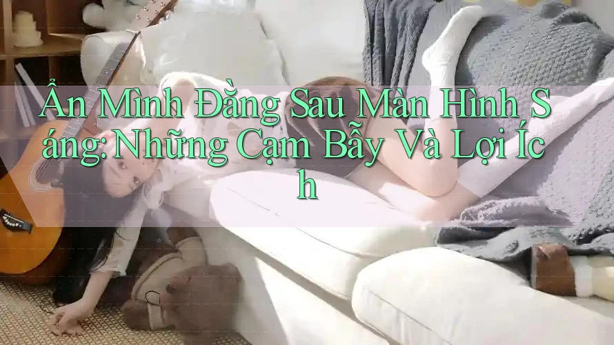 Ẩn Mình Đằng Sau Màn Hình Sáng: Những Cạm Bẫy Và Lợi Ích