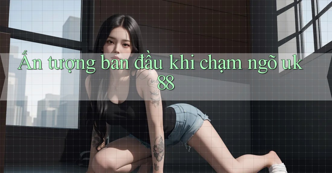 Ấn tượng ban đầu khi chạm ngõ uk88 Ấn tượng ban đầu khi chạm ngõ uk88