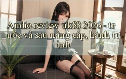 audio review uk88 2026   trước và sau nâng cấp, hành trình