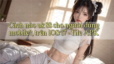 Cách nào uk88 cho người dùng mobile, trên iOS 17   file APK