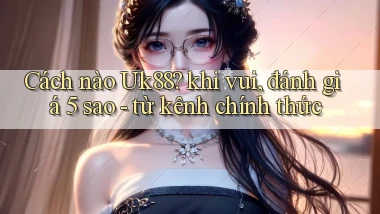 Cách nào Uk88 khi vui, đánh giá 5 sao   từ kênh chính thức