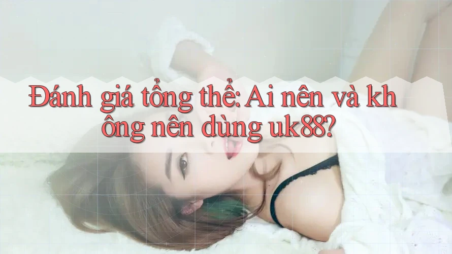 Đánh giá tổng thể: ai nên và không nên dùng uk88?