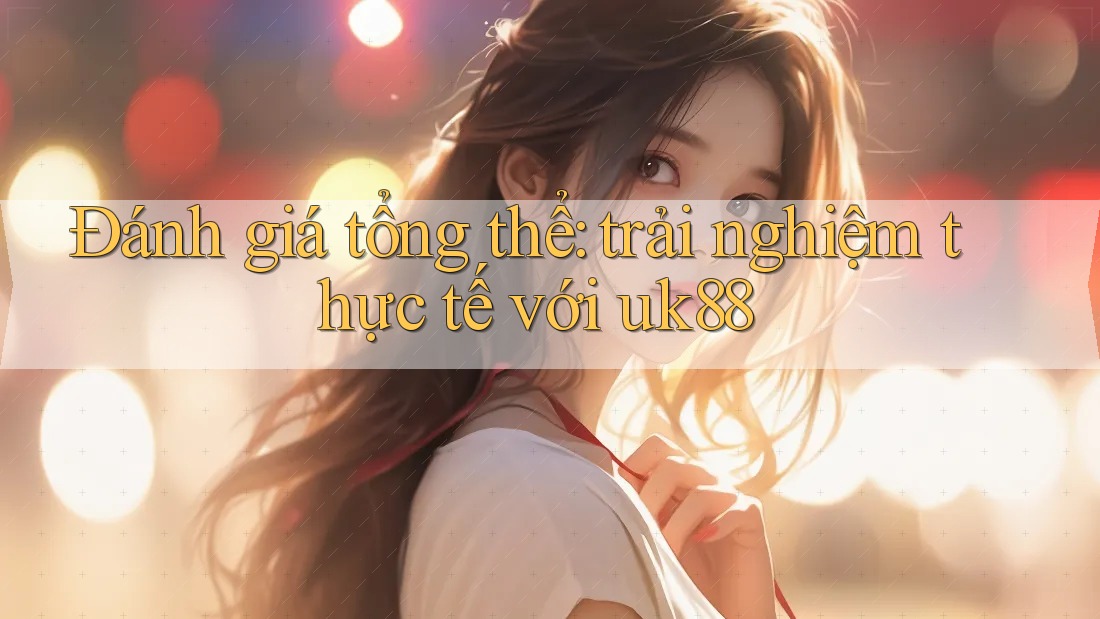 Đánh giá tổng thể: trải nghiệm thực tế với uk88 Đánh giá tổng thể: trải nghiệm thực tế với uk88