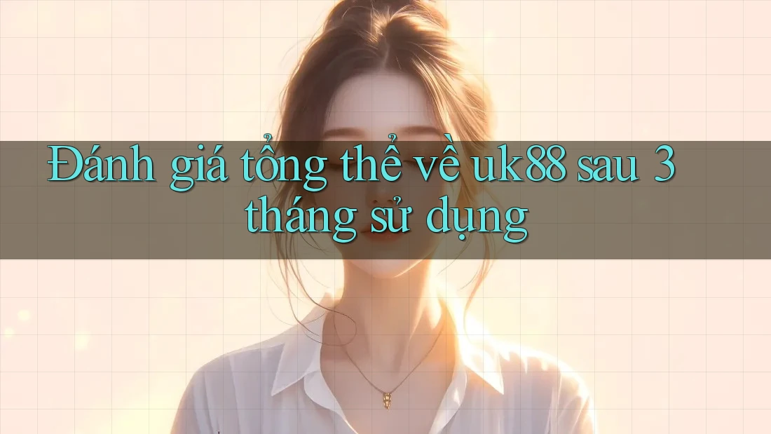 Đánh giá tổng thể về uk88 sau 3 tháng sử dụng