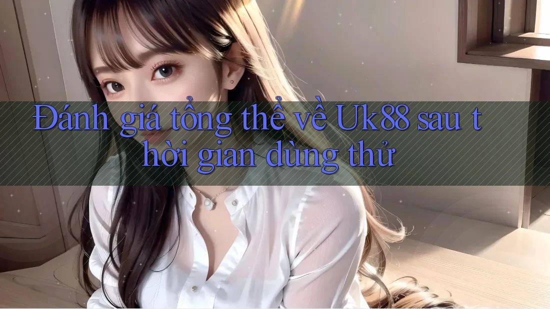 Đánh giá tổng thể về Uk88 sau thời gian dùng thử