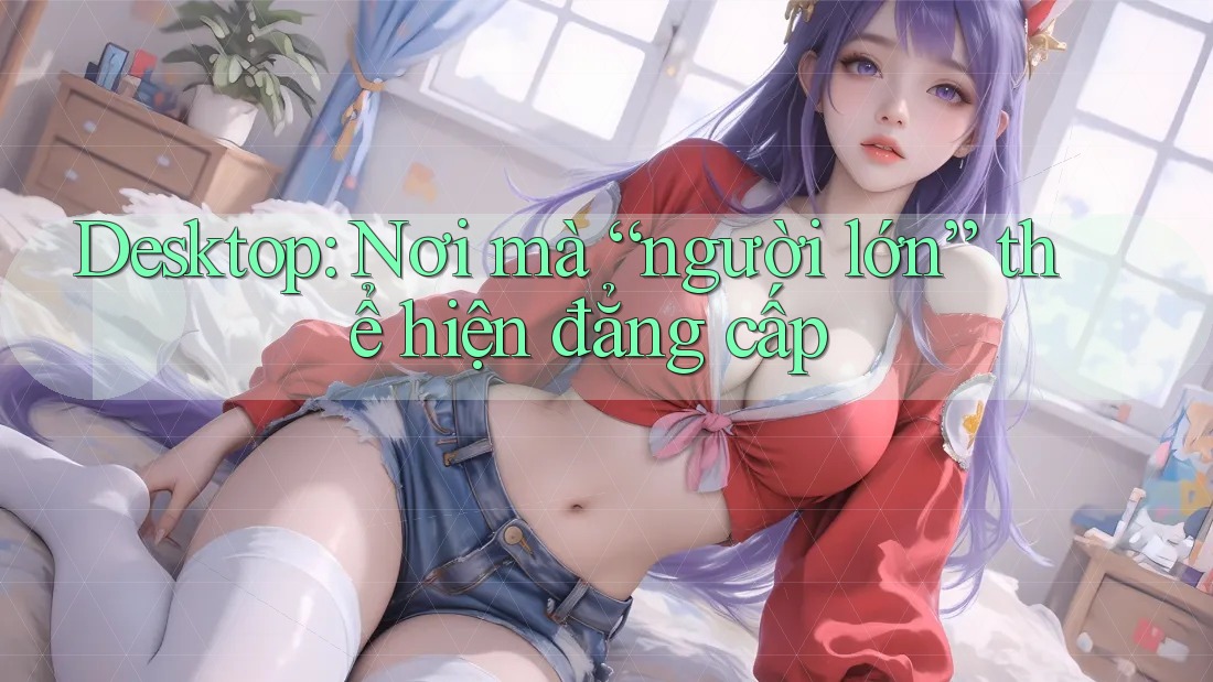 Desktop: Nơi mà “người lớn” thể hiện đẳng cấp Desktop: Nơi mà “người lớn” thể hiện đẳng cấp