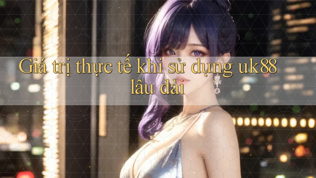 Giá trị thực tế khi sử dụng uk88 lâu dài