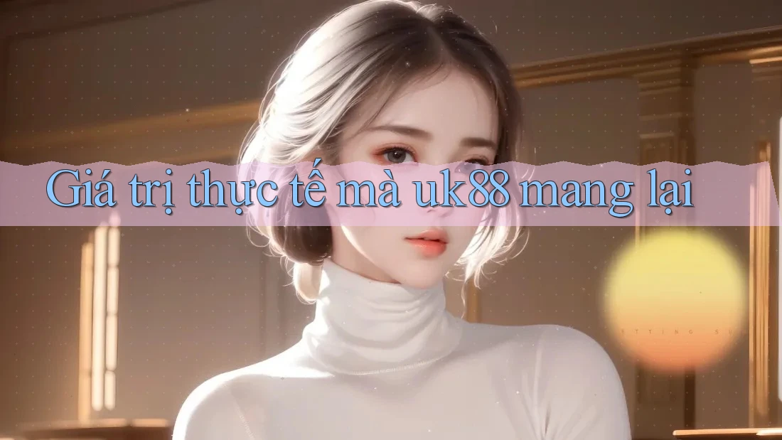 Giá trị thực tế mà uk88 mang lại Giá trị thực tế mà uk88 mang lại