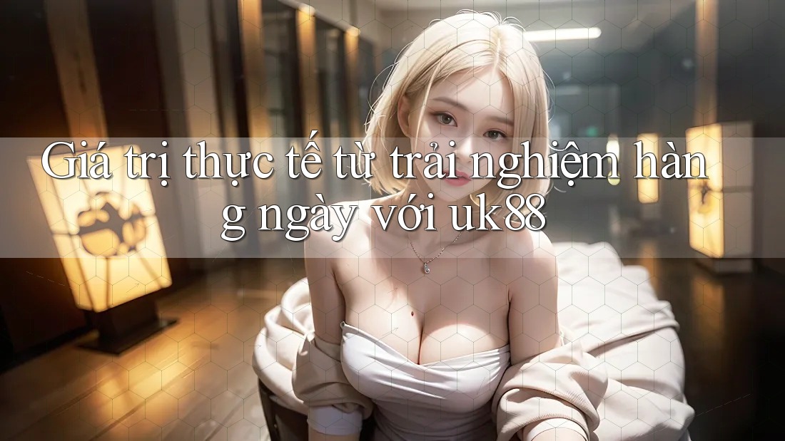 Giá trị thực tế từ trải nghiệm hàng ngày với uk88 Giá trị thực tế từ trải nghiệm hàng ngày với uk88