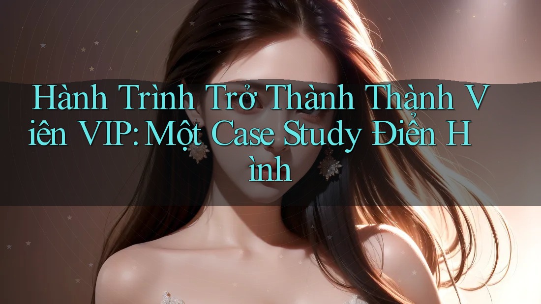 Hành Trình Trở Thành Thành Viên VIP: Một Case Study Điển Hình Hành Trình Trở Thành Thành Viên VIP: Một Case Study Điển Hình