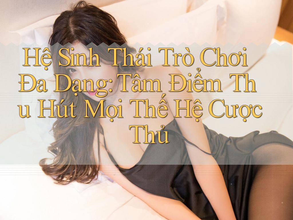 Hệ Sinh Thái Trò Chơi Đa Dạng: Tâm Điểm Thu Hút Mọi Thế Hệ Cược Thủ