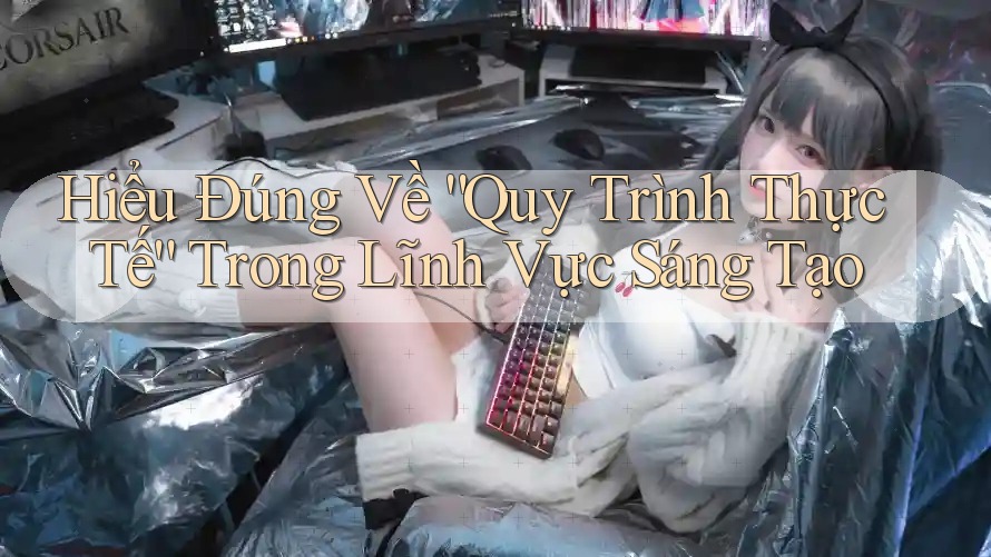 Hiểu Đúng Về “Quy Trình Thực Tế” Trong Lĩnh Vực Sáng Tạo