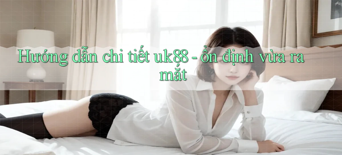 Hướng dẫn chi tiết uk88   ổn định vừa ra mắt