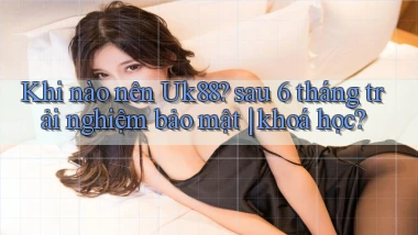 Khi nào nên Uk88 sau 6 tháng trải nghiệm bảo mật khoá học
