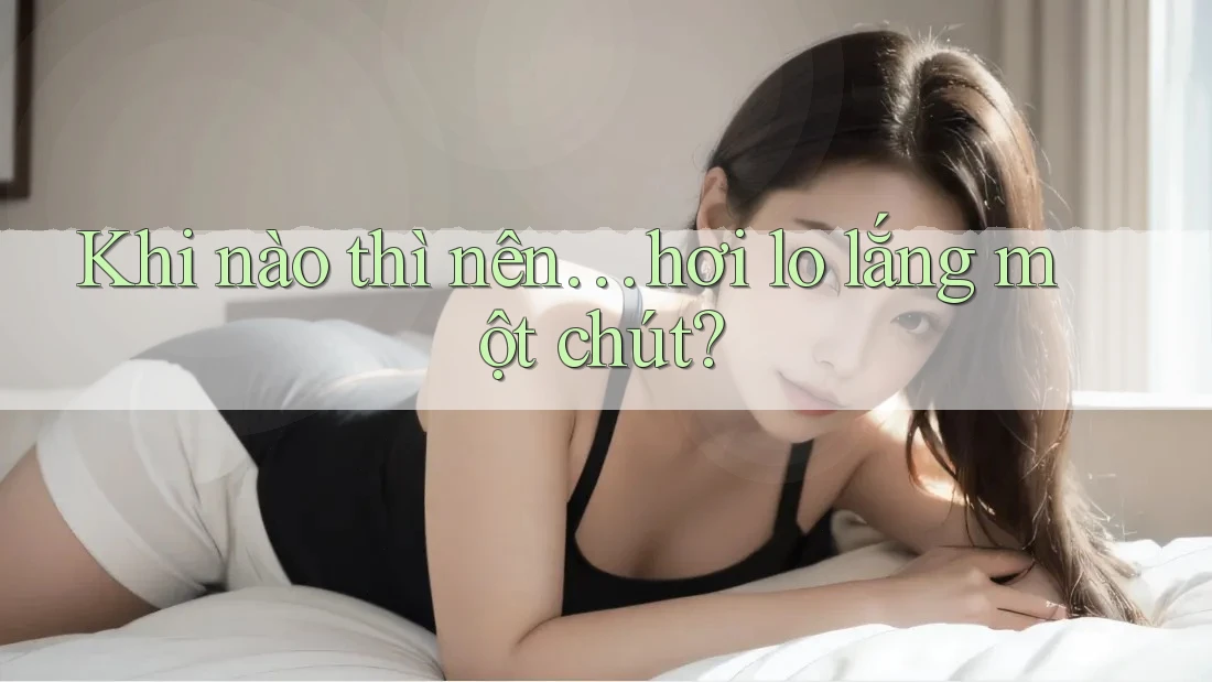 Khi nào thì nên… hơi lo lắng một chút?