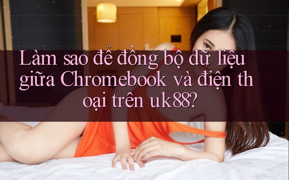 Làm sao để đồng bộ dữ liệu giữa Chromebook và điện thoại trên uk88?