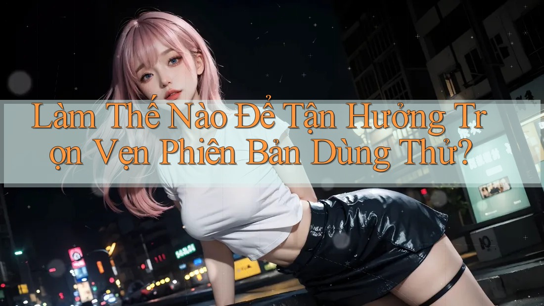 Làm Thế Nào Để Tận Hưởng Trọn Vẹn Phiên Bản Dùng Thử?