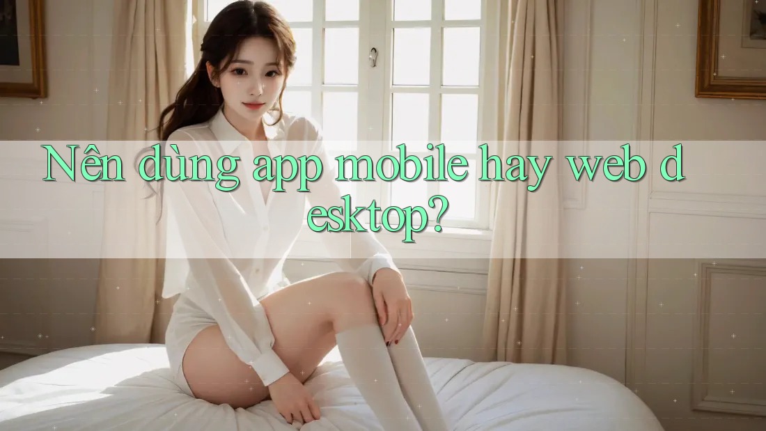 Nên dùng app mobile hay web desktop? Nên dùng app mobile hay web desktop?