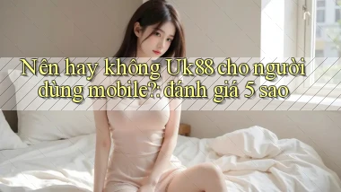 Nên hay không Uk88 cho người dùng mobile đánh giá 5 sao