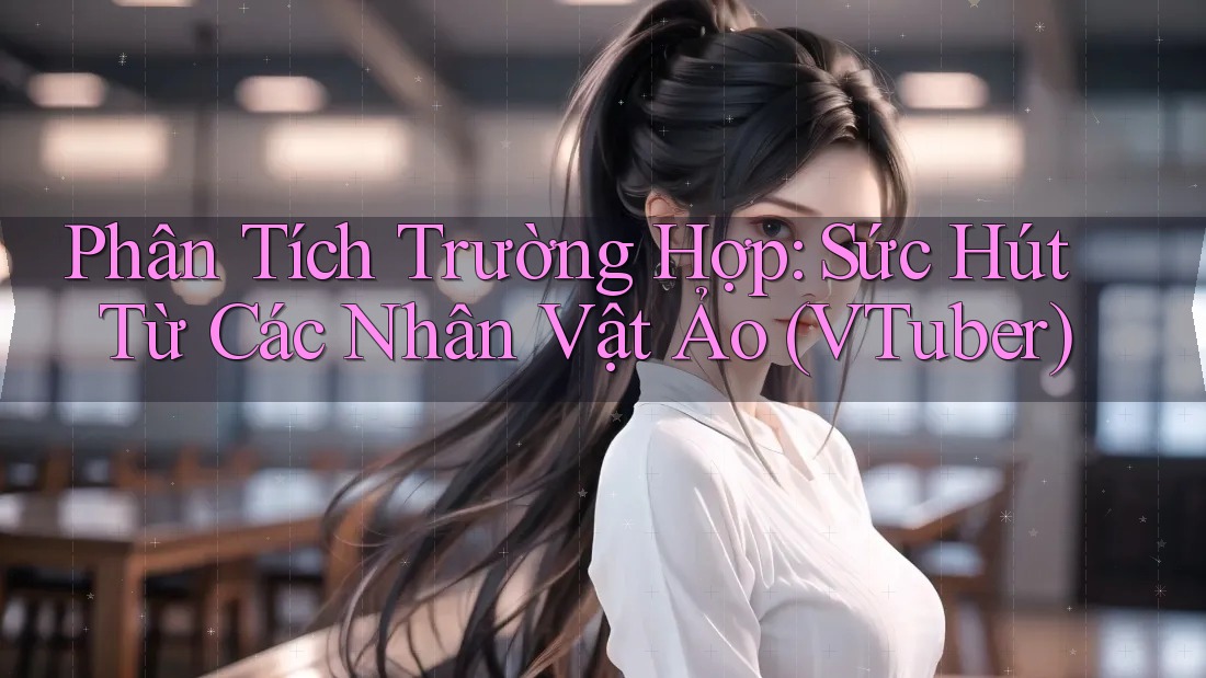 Phân Tích Trường Hợp: Sức Hút Từ Các Nhân Vật Ảo (VTuber)