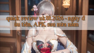 quick review uk88 2026   ngày đầu tiên, APK sau nửa năm