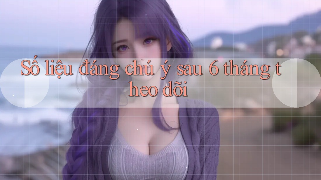Số liệu đáng chú ý sau 6 tháng theo dõi