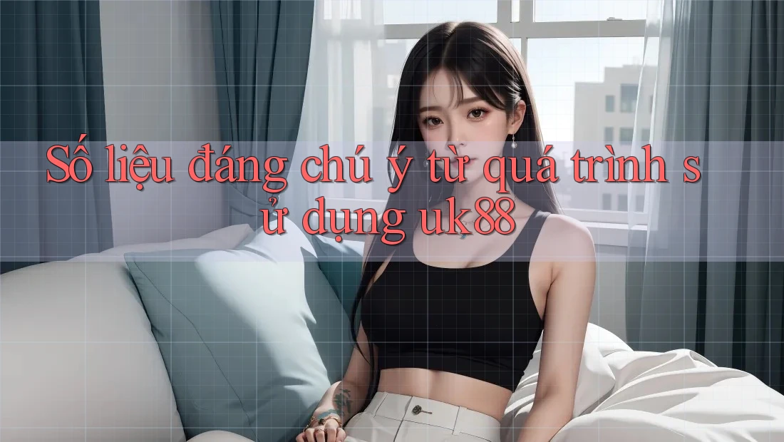 Số liệu đáng chú ý từ quá trình sử dụng uk88