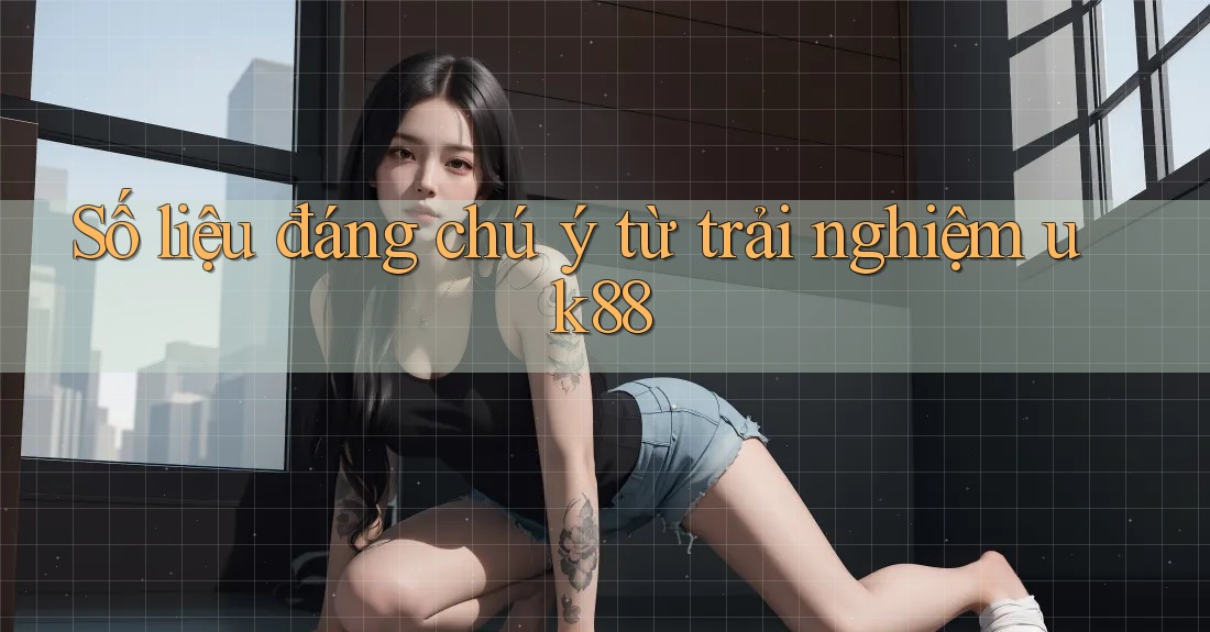 Số liệu đáng chú ý từ trải nghiệm uk88