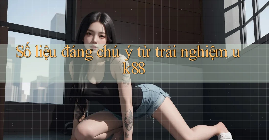 Số liệu đáng chú ý từ trải nghiệm uk88