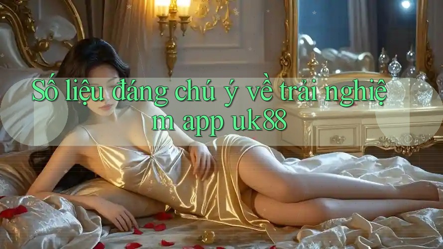 Số liệu đáng chú ý về trải nghiệm app uk88 Số liệu đáng chú ý về trải nghiệm app uk88