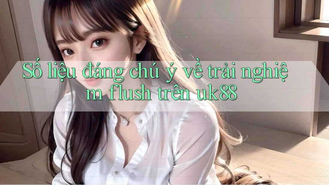 Số liệu đáng chú ý về trải nghiệm flush trên uk88 Số liệu đáng chú ý về trải nghiệm flush trên uk88