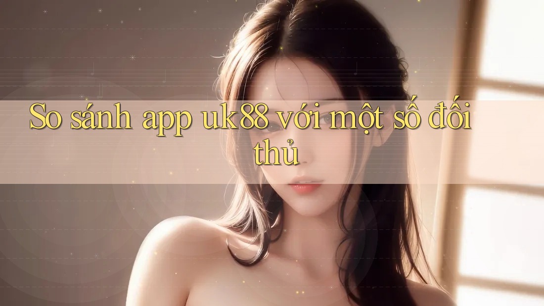 So sánh app uk88 với một số đối thủ