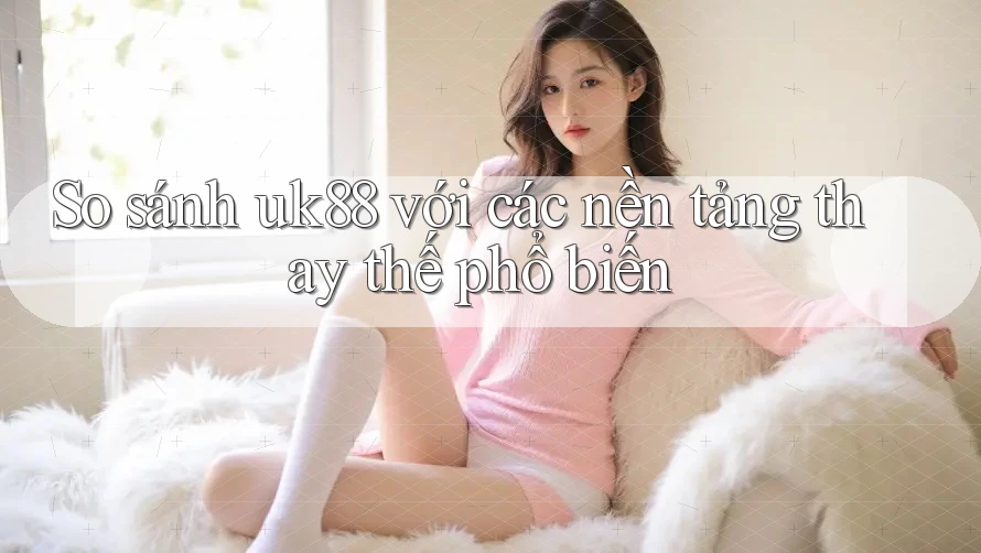 So sánh uk88 với các nền tảng thay thế phổ biến