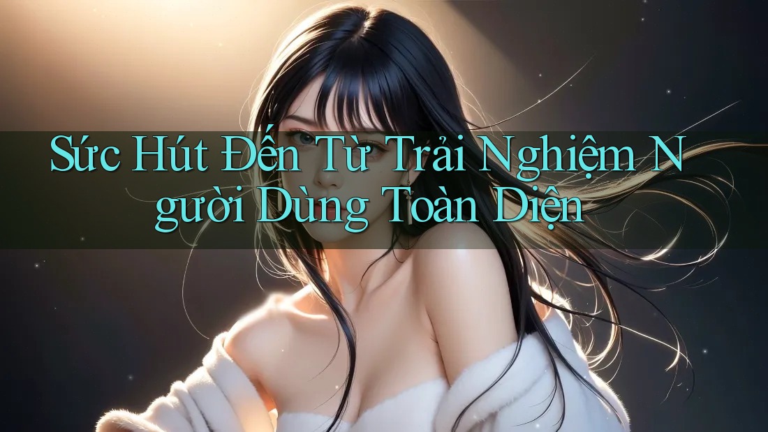 Sức Hút Đến Từ Trải Nghiệm Người Dùng Toàn Diện