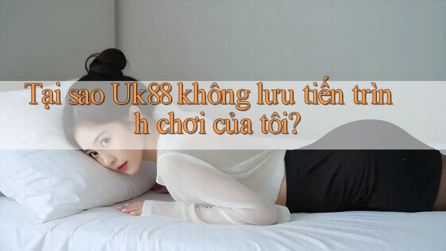 Tại sao Uk88 không lưu tiến trình chơi của tôi?
