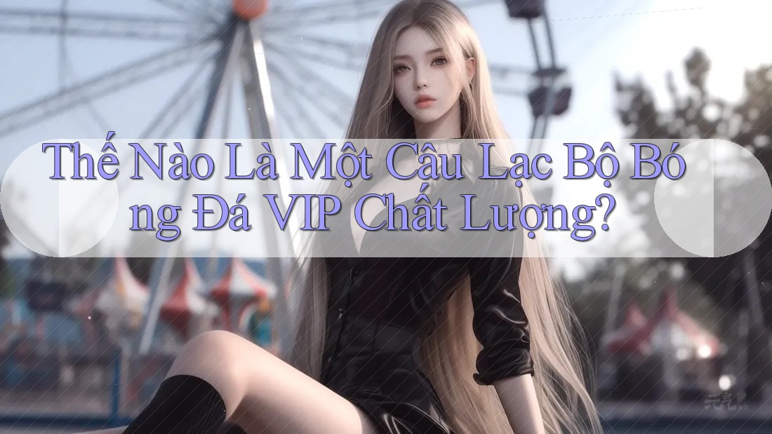 Thế Nào Là Một Câu Lạc Bộ Bóng Đá VIP Chất Lượng?
