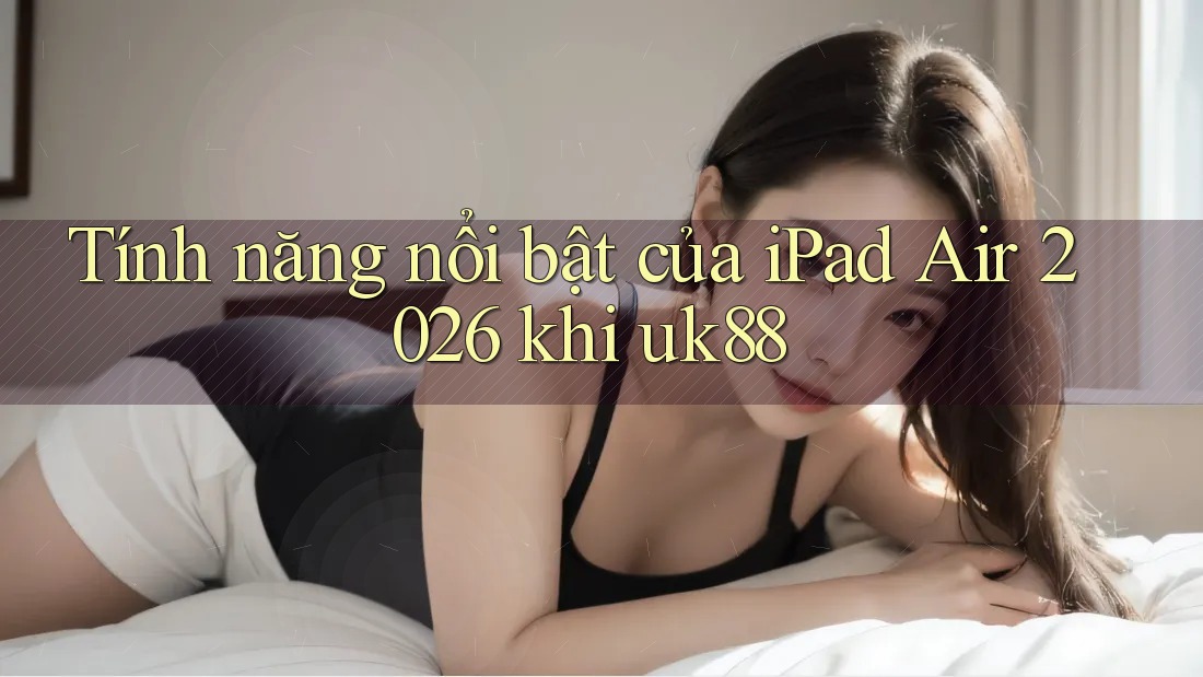Tính năng nổi bật của iPad Air 2026 khi uk88