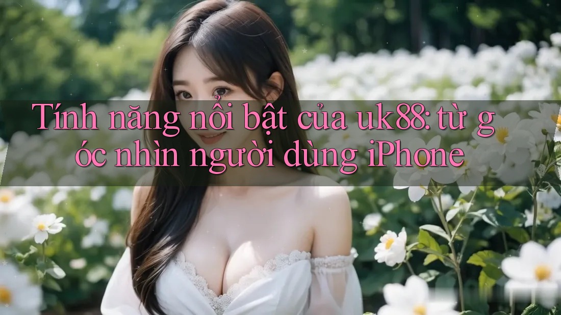 Tính năng nổi bật của uk88: từ góc nhìn người dùng iPhone Tính năng nổi bật của uk88: từ góc nhìn người dùng iPhone