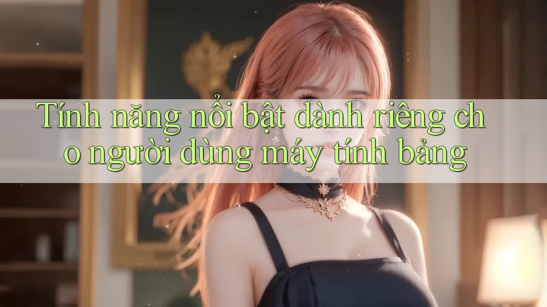 Tính năng nổi bật dành riêng cho người dùng máy tính bảng Tính năng nổi bật dành riêng cho người dùng máy tính bảng