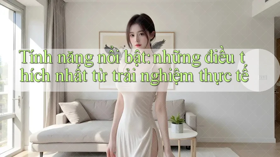 Tính năng nổi bật: những điều thích nhất từ trải nghiệm thực tế Tính năng nổi bật: những điều thích nhất từ trải nghiệm thực tế