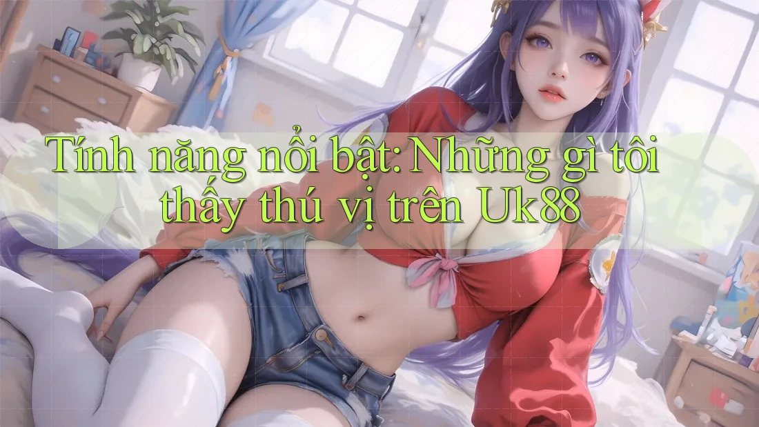 Tính năng nổi bật: Những gì tôi thấy thú vị trên Uk88