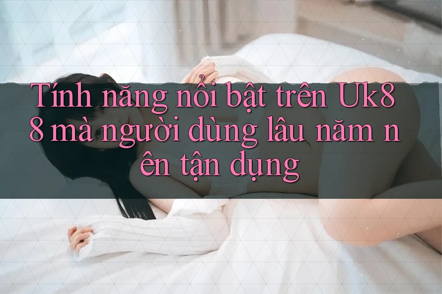 Tính năng nổi bật trên Uk88 mà người dùng lâu năm nên tận dụng
