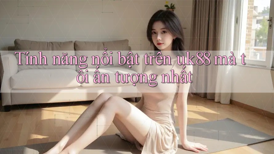 Tính năng nổi bật trên uk88 mà tôi ấn tượng nhất