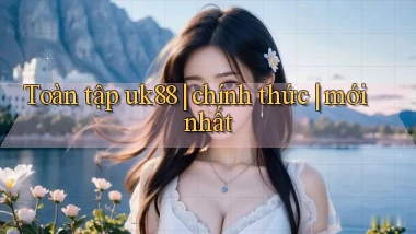 Toàn tập uk88 chính thức mới nhất