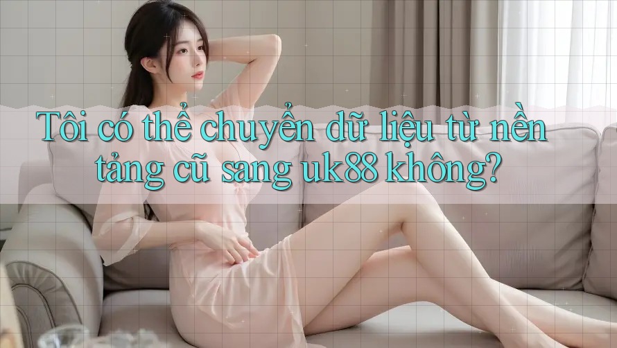 Tôi có thể chuyển dữ liệu từ nền tảng cũ sang uk88 không?