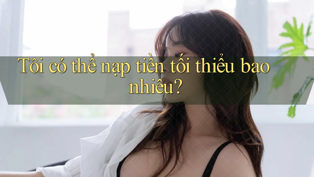 Tôi có thể nạp tiền tối thiểu bao nhiêu? Tôi có thể nạp tiền tối thiểu bao nhiêu?