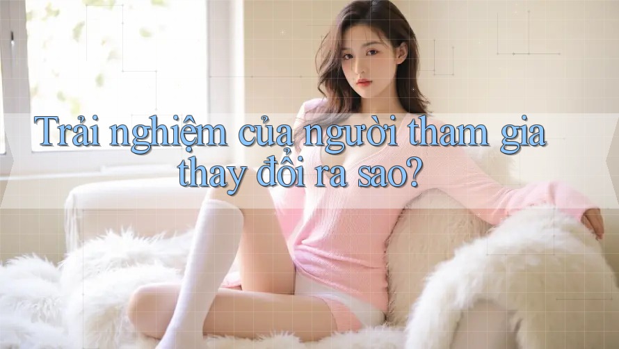 Trải nghiệm của người tham gia thay đổi ra sao? Trải nghiệm của người tham gia thay đổi ra sao?