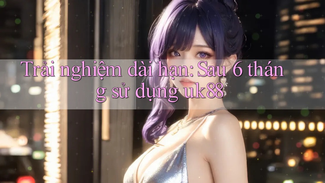 Trải nghiệm dài hạn: Sau 6 tháng sử dụng uk88 Trải nghiệm dài hạn: Sau 6 tháng sử dụng uk88