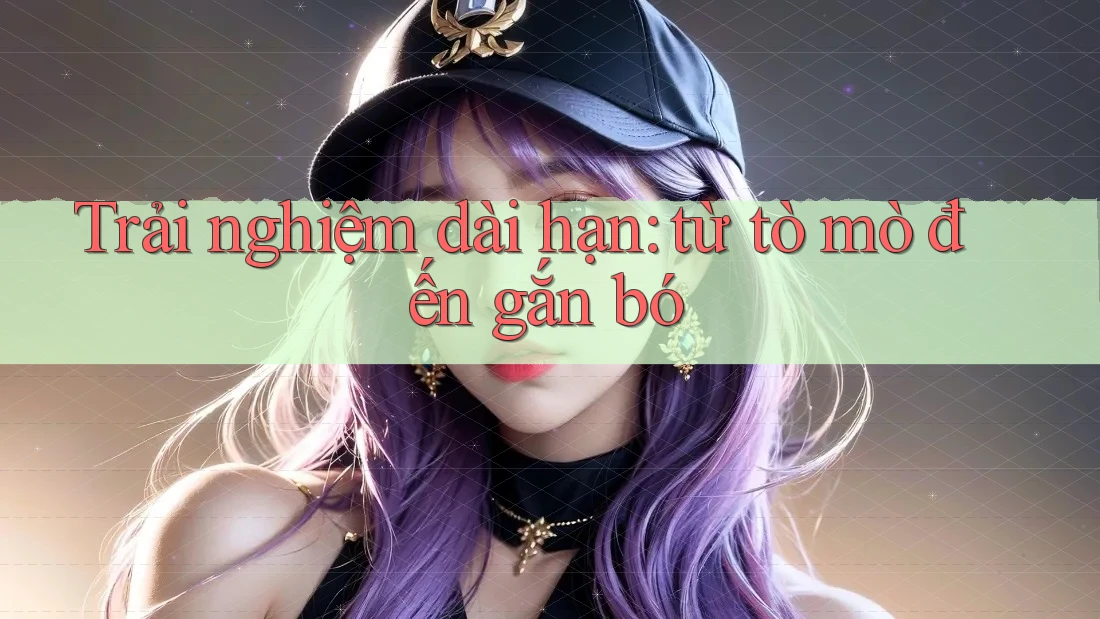 Trải nghiệm dài hạn - từ tò mò đến gắn bó Trải nghiệm dài hạn - từ tò mò đến gắn bó